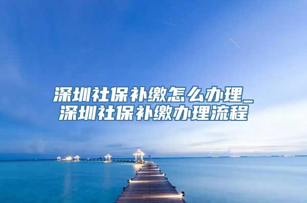 深圳社保补缴怎么办理_深圳社保补缴办理流程