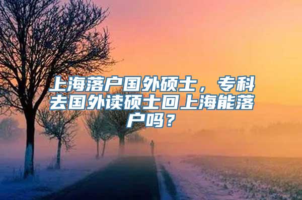 上海落户国外硕士，专科去国外读硕士回上海能落户吗？