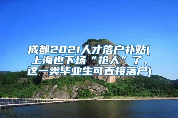 成都2021人才落户补贴(上海也下场“抢人”了，这一类毕业生可直接落户)