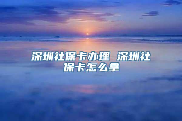 深圳社保卡办理 深圳社保卡怎么拿