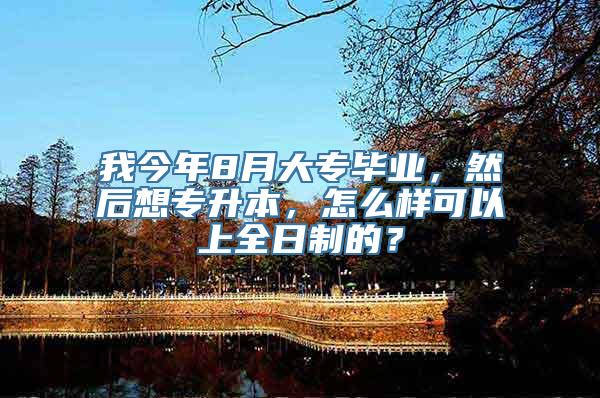 我今年8月大专毕业，然后想专升本，怎么样可以上全日制的？