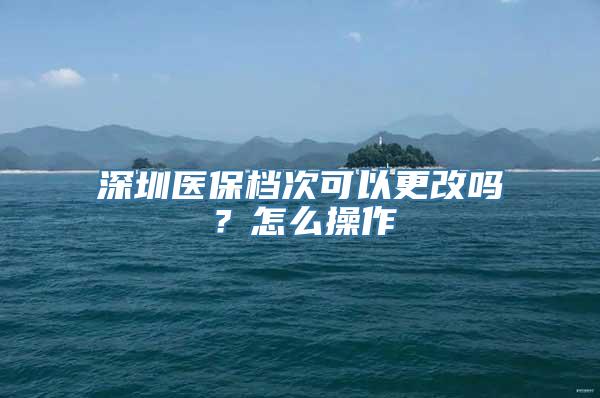 深圳医保档次可以更改吗？怎么操作