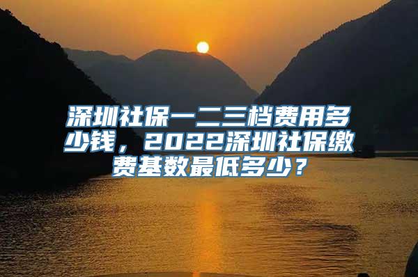 深圳社保一二三档费用多少钱，2022深圳社保缴费基数最低多少？