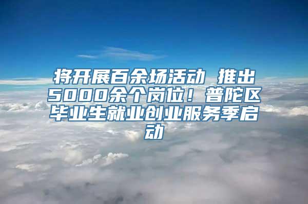 将开展百余场活动 推出5000余个岗位！普陀区毕业生就业创业服务季启动