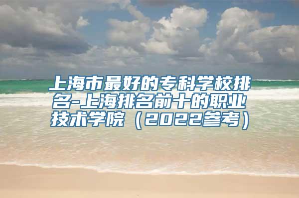 上海市最好的专科学校排名-上海排名前十的职业技术学院（2022参考）