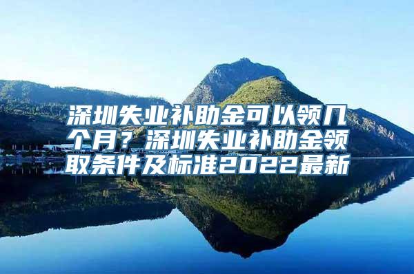 深圳失业补助金可以领几个月？深圳失业补助金领取条件及标准2022最新