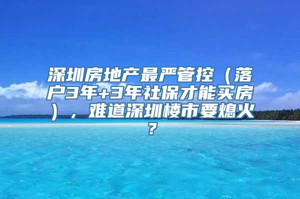 深圳房地产最严管控（落户3年+3年社保才能买房），难道深圳楼市要熄火？