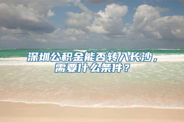 深圳公积金能否转入长沙，需要什么条件？