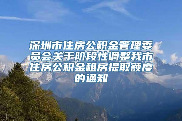 深圳市住房公积金管理委员会关于阶段性调整我市住房公积金租房提取额度的通知