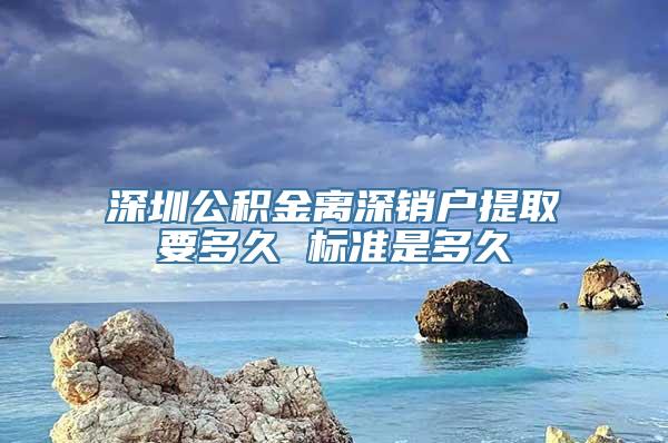 深圳公积金离深销户提取要多久 标准是多久