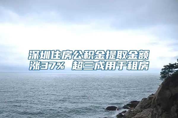 深圳住房公积金提取金额涨37% 超三成用于租房