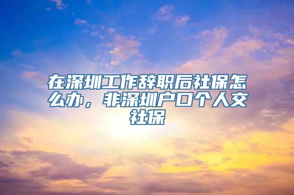 在深圳工作辞职后社保怎么办，非深圳户口个人交社保