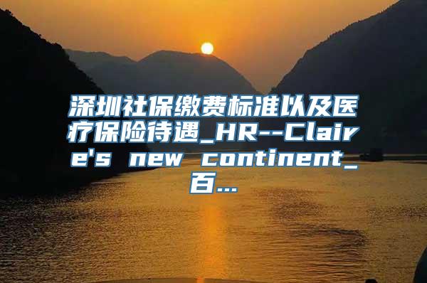 深圳社保缴费标准以及医疗保险待遇_HR--Claire's new continent_百...