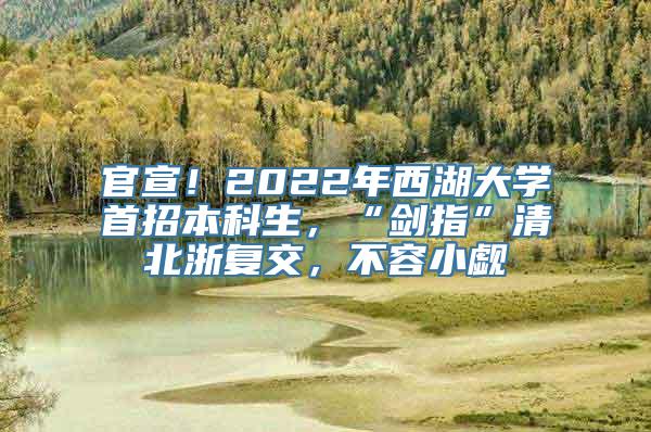 官宣！2022年西湖大学首招本科生，“剑指”清北浙复交，不容小觑