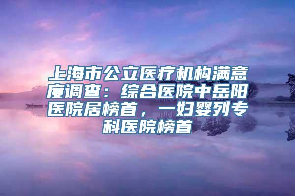 上海市公立医疗机构满意度调查：综合医院中岳阳医院居榜首，一妇婴列专科医院榜首