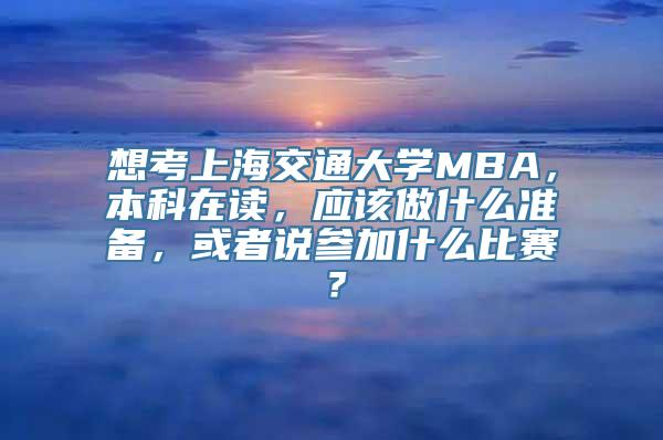 想考上海交通大学MBA，本科在读，应该做什么准备，或者说参加什么比赛？