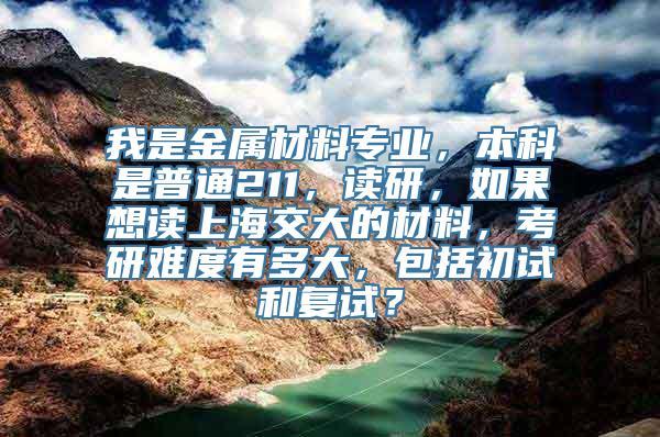 我是金属材料专业，本科是普通211，读研，如果想读上海交大的材料，考研难度有多大，包括初试和复试？