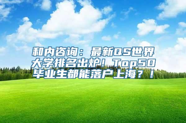 和内咨询：最新QS世界大学排名出炉！Top50毕业生都能落户上海？！