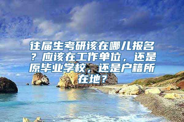 往届生考研该在哪儿报名？应该在工作单位，还是原毕业学校，还是户籍所在地？