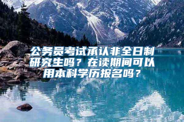 公务员考试承认非全日制研究生吗？在读期间可以用本科学历报名吗？