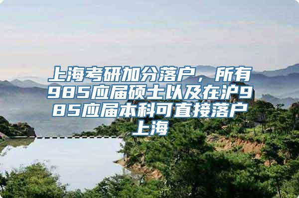 上海考研加分落户，所有985应届硕士以及在沪985应届本科可直接落户上海