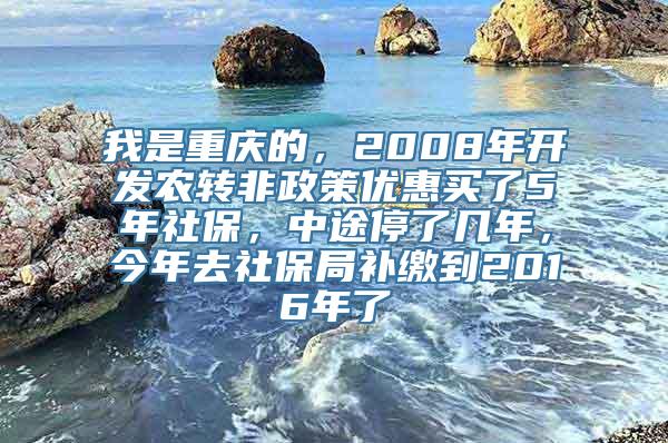 我是重庆的，2008年开发农转非政策优惠买了5年社保，中途停了几年，今年去社保局补缴到2016年了