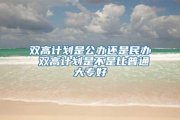 双高计划是公办还是民办 双高计划是不是比普通大专好