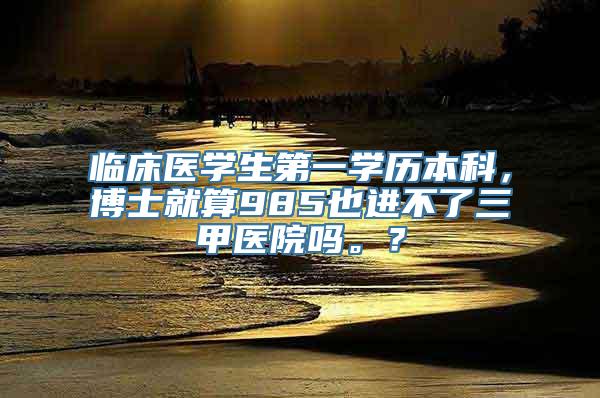 临床医学生第一学历本科，博士就算985也进不了三甲医院吗。？