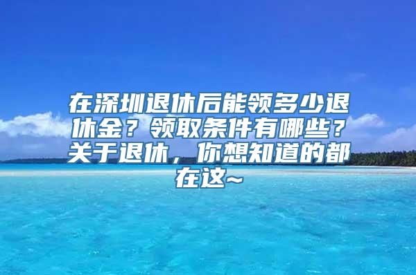 在深圳退休后能领多少退休金？领取条件有哪些？关于退休，你想知道的都在这~