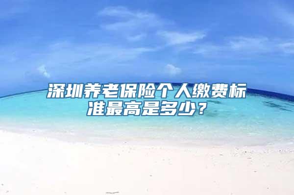 深圳养老保险个人缴费标准最高是多少？