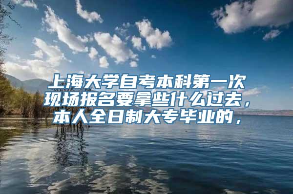 上海大学自考本科第一次现场报名要拿些什么过去，本人全日制大专毕业的，