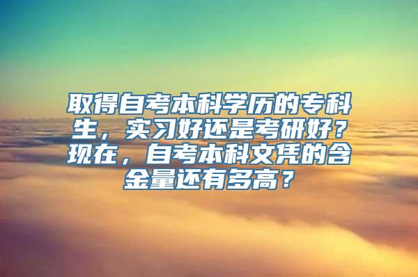 取得自考本科学历的专科生，实习好还是考研好？现在，自考本科文凭的含金量还有多高？