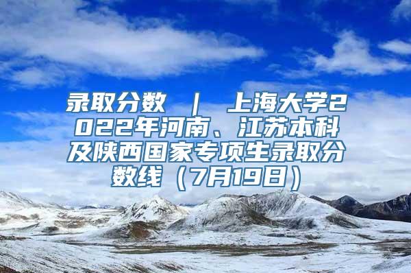 录取分数 ｜ 上海大学2022年河南、江苏本科及陕西国家专项生录取分数线（7月19日）