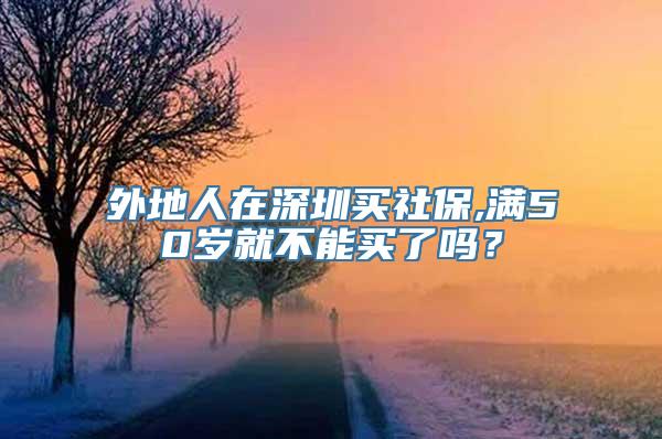 外地人在深圳买社保,满50岁就不能买了吗？