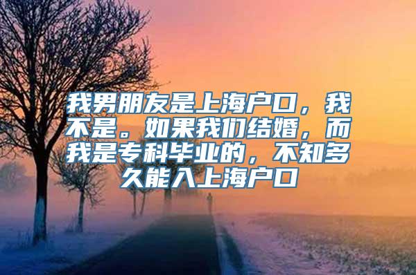 我男朋友是上海户口，我不是。如果我们结婚，而我是专科毕业的，不知多久能入上海户口