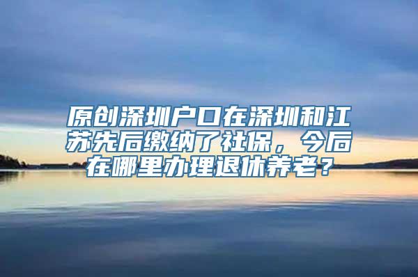 原创深圳户口在深圳和江苏先后缴纳了社保，今后在哪里办理退休养老？