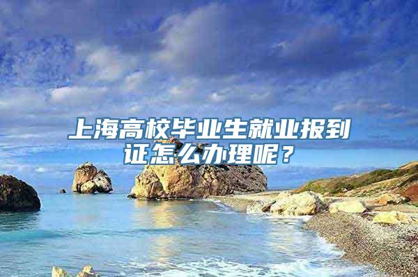 上海高校毕业生就业报到证怎么办理呢？