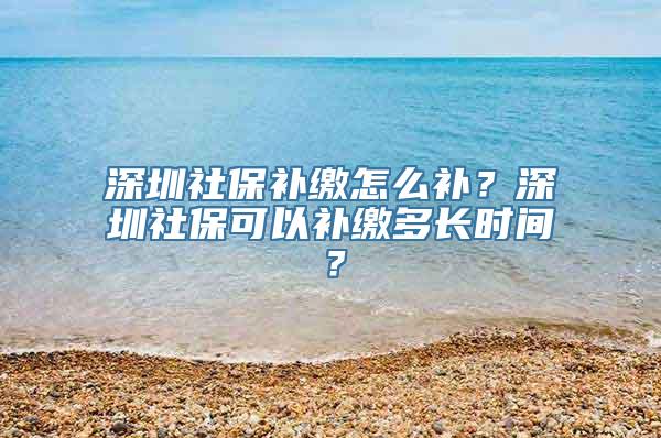 深圳社保补缴怎么补？深圳社保可以补缴多长时间？