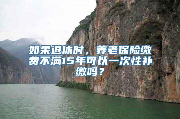 如果退休时，养老保险缴费不满15年可以一次性补缴吗？