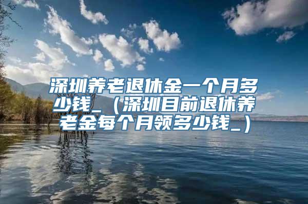 深圳养老退休金一个月多少钱_（深圳目前退休养老金每个月领多少钱_）