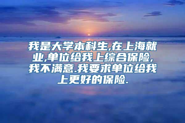 我是大学本科生,在上海就业,单位给我上综合保险,我不满意.我要求单位给我上更好的保险.