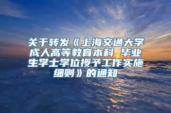 关于转发《上海交通大学成人高等教育本科 毕业生学士学位授予工作实施细则》的通知