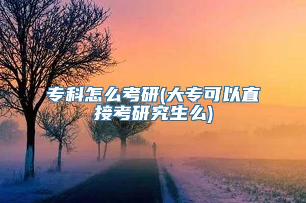 专科怎么考研(大专可以直接考研究生么)