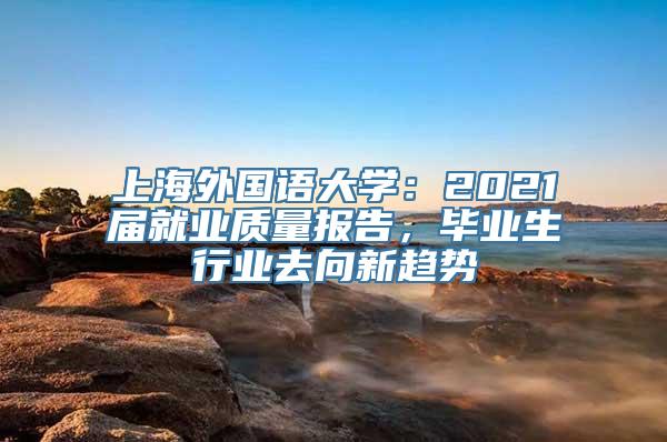 上海外国语大学：2021届就业质量报告，毕业生行业去向新趋势