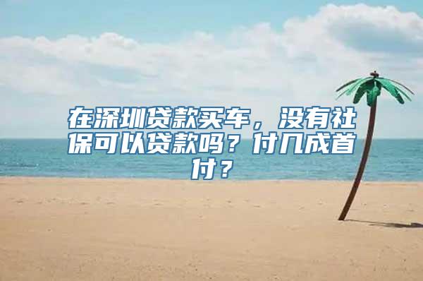 在深圳贷款买车，没有社保可以贷款吗？付几成首付？