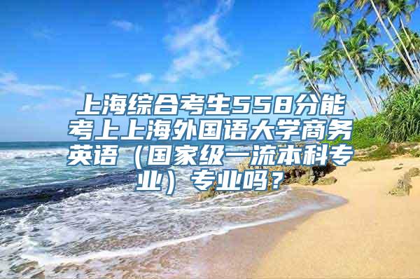 上海综合考生558分能考上上海外国语大学商务英语（国家级一流本科专业）专业吗？