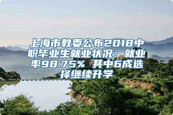 上海市教委公布2018中职毕业生就业状况：就业率98.75% 其中6成选择继续升学