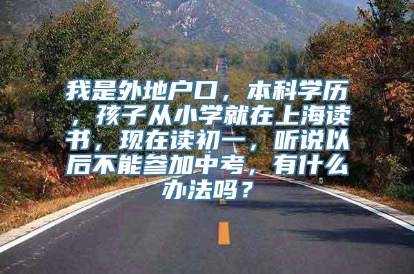 我是外地户口，本科学历，孩子从小学就在上海读书，现在读初一，听说以后不能参加中考，有什么办法吗？