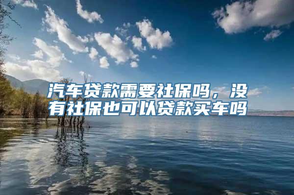 汽车贷款需要社保吗，没有社保也可以贷款买车吗