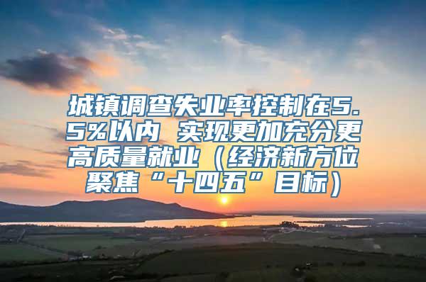 城镇调查失业率控制在5.5%以内 实现更加充分更高质量就业（经济新方位聚焦“十四五”目标）